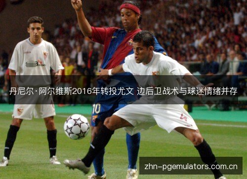 丹尼尔·阿尔维斯2016年转投尤文 边后卫战术与球迷情绪并存